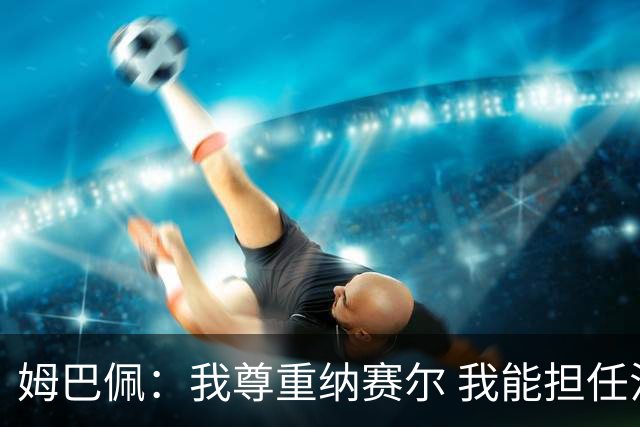 姆巴佩：我尊重纳赛尔 我能担任法国队长巴黎和纳赛尔的帮助很大